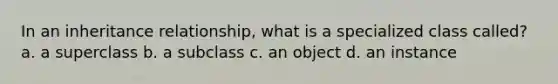 In an inheritance relationship, what is a specialized class called? a. a superclass b. a subclass c. an object d. an instance