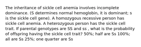 The inheritance of sickle cell anemia involves incomplete dominance. (S determines normal hemoglobin, it is dominant; s is the sickle cell gene). A homozygous recessive person has sickle cell anemia. A heterozygous person has the sickle cell trait. If parental genotypes are SS and ss , what is the probability of offspring having the sickle cell trait? 50%; half are Ss 100%; all are Ss 25%; one quarter are Ss