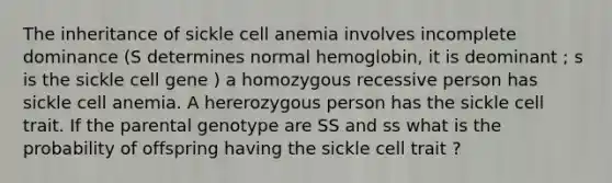 The inheritance of sickle cell anemia involves incomplete dominance (S determines normal hemoglobin, it is deominant ; s is the sickle cell gene ) a homozygous recessive person has sickle cell anemia. A hererozygous person has the sickle cell trait. If the parental genotype are SS and ss what is the probability of offspring having the sickle cell trait ?