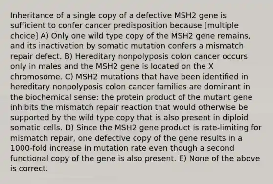 Inheritance of a single copy of a defective MSH2 gene is sufficient to confer cancer predisposition because [multiple choice] A) Only one wild type copy of the MSH2 gene remains, and its inactivation by somatic mutation confers a mismatch repair defect. B) Hereditary nonpolyposis colon cancer occurs only in males and the MSH2 gene is located on the X chromosome. C) MSH2 mutations that have been identified in hereditary nonpolyposis colon cancer families are dominant in the biochemical sense: the protein product of the mutant gene inhibits the mismatch repair reaction that would otherwise be supported by the wild type copy that is also present in diploid somatic cells. D) Since the MSH2 gene product is rate-limiting for mismatch repair, one defective copy of the gene results in a 1000-fold increase in mutation rate even though a second functional copy of the gene is also present. E) None of the above is correct.