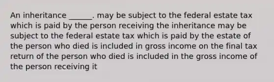 An inheritance ______. may be subject to the federal estate tax which is paid by the person receiving the inheritance may be subject to the federal estate tax which is paid by the estate of the person who died is included in gross income on the final tax return of the person who died is included in the gross income of the person receiving it