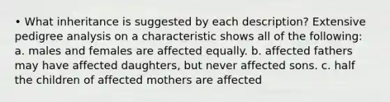 • What inheritance is suggested by each description? Extensive pedigree analysis on a characteristic shows all of the following: a. males and females are affected equally. b. affected fathers may have affected daughters, but never affected sons. c. half the children of affected mothers are affected