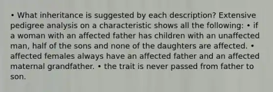 • What inheritance is suggested by each description? Extensive pedigree analysis on a characteristic shows all the following: • if a woman with an affected father has children with an unaffected man, half of the sons and none of the daughters are affected. • affected females always have an affected father and an affected maternal grandfather. • the trait is never passed from father to son.