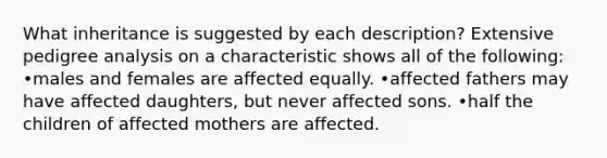 What inheritance is suggested by each description? Extensive pedigree analysis on a characteristic shows all of the following: •males and females are affected equally. •affected fathers may have affected daughters, but never affected sons. •half the children of affected mothers are affected.