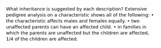 What inheritance is suggested by each description? Extensive pedigree analysis on a characteristic shows all of the following: • the characteristic affects males and females equally. • two unaffected parents can have an affected child. • in families in which the parents are unaffected but the children are affected, 1/4 of the children are affected.