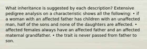 What inheritance is suggested by each description? Extensive pedigree analysis on a characteristic shows all the following: • if a woman with an affected father has children with an unaffected man, half of the sons and none of the daughters are affected. • affected females always have an affected father and an affected maternal grandfather. • the trait is never passed from father to son.