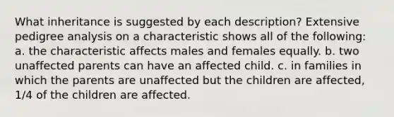 What inheritance is suggested by each description? Extensive pedigree analysis on a characteristic shows all of the following: a. the characteristic affects males and females equally. b. two unaffected parents can have an affected child. c. in families in which the parents are unaffected but the children are affected, 1/4 of the children are affected.