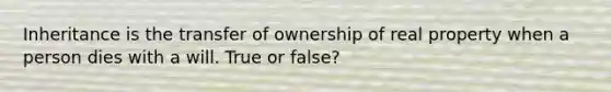 Inheritance is the transfer of ownership of real property when a person dies with a will. True or false?