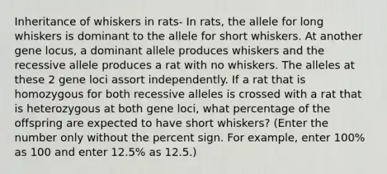 Inheritance of whiskers in rats- In rats, the allele for long whiskers is dominant to the allele for short whiskers. At another gene locus, a dominant allele produces whiskers and the recessive allele produces a rat with no whiskers. The alleles at these 2 gene loci assort independently. If a rat that is homozygous for both recessive alleles is crossed with a rat that is heterozygous at both gene loci, what percentage of the offspring are expected to have short whiskers? (Enter the number only without the percent sign. For example, enter 100% as 100 and enter 12.5% as 12.5.)