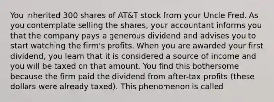 You inherited 300 shares of AT&T stock from your Uncle Fred. As you contemplate selling the shares, your accountant informs you that the company pays a generous dividend and advises you to start watching the firm's profits. When you are awarded your first dividend, you learn that it is considered a source of income and you will be taxed on that amount. You find this bothersome because the firm paid the dividend from after-tax profits (these dollars were already taxed). This phenomenon is called