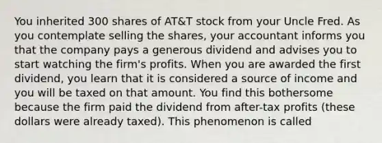 You inherited 300 shares of AT&T stock from your Uncle Fred. As you contemplate selling the shares, your accountant informs you that the company pays a generous dividend and advises you to start watching the firm's profits. When you are awarded the first dividend, you learn that it is considered a source of income and you will be taxed on that amount. You find this bothersome because the firm paid the dividend from after-tax profits (these dollars were already taxed). This phenomenon is called