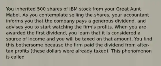 You inherited 500 shares of IBM stock from your Great Aunt Mabel. As you contemplate selling the shares, your accountant informs you that the company pays a generous dividend, and advises you to start watching the firm's profits. When you are awarded the first dividend, you learn that it is considered a source of income and you will be taxed on that amount. You find this bothersome because the firm paid the dividend from after-tax profits (these dollars were already taxed). This phenomenon is called