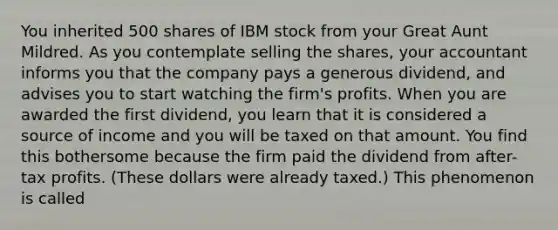 You inherited 500 shares of IBM stock from your Great Aunt Mildred. As you contemplate selling the shares, your accountant informs you that the company pays a generous dividend, and advises you to start watching the firm's profits. When you are awarded the first dividend, you learn that it is considered a source of income and you will be taxed on that amount. You find this bothersome because the firm paid the dividend from after-tax profits. (These dollars were already taxed.) This phenomenon is called