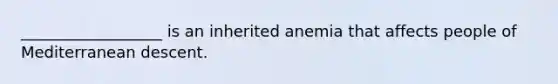 __________________ is an inherited anemia that affects people of Mediterranean descent.