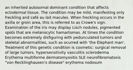 an inherited autosomal dominant condition that affects ectodermal tissue. The condition may be mild, manifesting only freckling and café au lait macules. When freckling occurs in the axilla or groin area, this is referred to as Crowe's sign. Examination of the iris may display Lisch nodules, pigmented spots that are melanocytic hamartomas. At times the condition becomes extremely disfiguring with pedunculated tumors and skeletal abnormalities, such as ocurred with 'the Elephant man'. Treatment of this genetic condition is cosmetic: surgical removal of large tumors. hypersensitivity vasculitis scleroderma Erythema multiforme dermatomyositis SLE neurofibromatosis "von Recklinghausen's disease" erythema nodosum