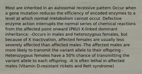 Most are inherited in an autosomal recessive pattern Occur when a gene mutation reduces the efficiency of encoded enzymes to a level at which normal metabolism cannot occur. Defective enzyme action interrupts the normal series of chemical reactions from the affected point onward (PKU) X-linked dominant inheritance: -Occurs in males and heterozygous females, but because of X inactivation, affected females are usually less severely affected than affected males -The affected males are more likely to transmit the variant allele to their offspring -Heterozygous females have a 50% chance of transmitting the variant allele to each offspring. -It is often lethal in affected males (Vitamin D-resistant rickets and Rett syndrome)