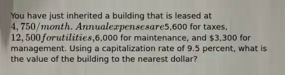 You have just inherited a building that is leased at 4,750/month. Annual expenses are5,600 for taxes, 12,500 for utilities,6,000 for maintenance, and 3,300 for management. Using a capitalization rate of 9.5 percent, what is the value of the building to the nearest dollar?