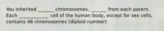 You inherited _______ chromosomes, _______ from each parent. Each _____________ cell of the human body, except for sex cells, contains 46 chromosomes (diploid number)