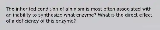 The inherited condition of albinism is most often associated with an inability to synthesize what enzyme? What is the direct effect of a deficiency of this enzyme?