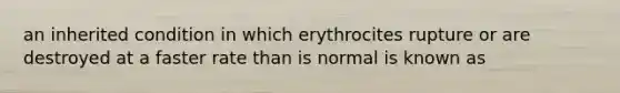 an inherited condition in which erythrocites rupture or are destroyed at a faster rate than is normal is known as