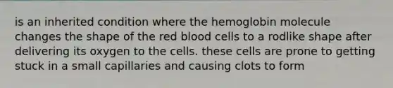 is an inherited condition where the hemoglobin molecule changes the shape of the red blood cells to a rodlike shape after delivering its oxygen to the cells. these cells are prone to getting stuck in a small capillaries and causing clots to form