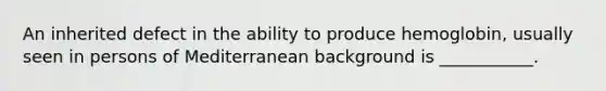 An inherited defect in the ability to produce hemoglobin, usually seen in persons of Mediterranean background is ___________.