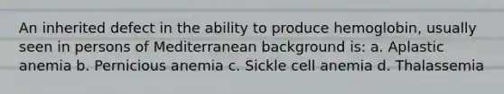 An inherited defect in the ability to produce hemoglobin, usually seen in persons of Mediterranean background is: a. Aplastic anemia b. Pernicious anemia c. Sickle cell anemia d. Thalassemia