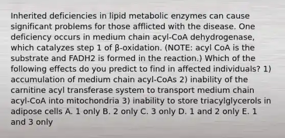 Inherited deficiencies in lipid metabolic enzymes can cause significant problems for those afflicted with the disease. One deficiency occurs in medium chain acyl-CoA dehydrogenase, which catalyzes step 1 of β-oxidation. (NOTE: acyl CoA is the substrate and FADH2 is formed in the reaction.) Which of the following effects do you predict to find in affected individuals? 1) accumulation of medium chain acyl-CoAs 2) inability of the carnitine acyl transferase system to transport medium chain acyl-CoA into mitochondria 3) inability to store triacylglycerols in adipose cells A. 1 only B. 2 only C. 3 only D. 1 and 2 only E. 1 and 3 only