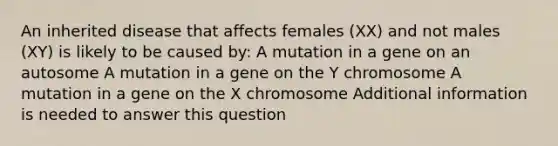 An inherited disease that affects females (XX) and not males (XY) is likely to be caused by: A mutation in a gene on an autosome A mutation in a gene on the Y chromosome A mutation in a gene on the X chromosome Additional information is needed to answer this question