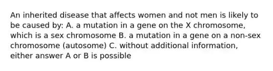 An inherited disease that affects women and not men is likely to be caused by: A. a mutation in a gene on the X chromosome, which is a sex chromosome B. a mutation in a gene on a non-sex chromosome (autosome) C. without additional information, either answer A or B is possible