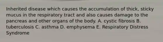 Inherited disease which causes the accumulation of thick, sticky mucus in the respiratory tract and also causes damage to the pancreas and other organs of the body. A. cystic fibrosis B. tuberculosis C. asthma D. emphysema E. Respiratory Distress Syndrome