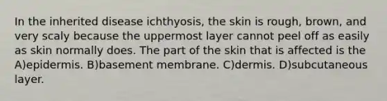 In the inherited disease ichthyosis, the skin is rough, brown, and very scaly because the uppermost layer cannot peel off as easily as skin normally does. The part of the skin that is affected is the A)epidermis. B)basement membrane. C)dermis. D)subcutaneous layer.