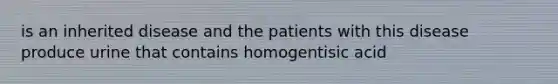 is an inherited disease and the patients with this disease produce urine that contains homogentisic acid