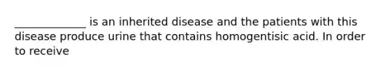 _____________ is an inherited disease and the patients with this disease produce urine that contains homogentisic acid. In order to receive