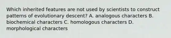 Which inherited features are not used by scientists to construct patterns of evolutionary descent? A. analogous characters B. biochemical characters C. homologous characters D. morphological characters