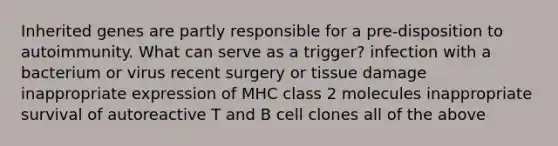 Inherited genes are partly responsible for a pre-disposition to autoimmunity. What can serve as a trigger? infection with a bacterium or virus recent surgery or tissue damage inappropriate expression of MHC class 2 molecules inappropriate survival of autoreactive T and B cell clones all of the above