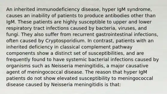 An inherited immunodeficiency disease, hyper IgM syndrome, causes an inability of patients to produce antibodies other than IgM. These patients are highly susceptible to upper and lower respiratory tract infections caused by bacteria, viruses, and fungi. They also suffer from recurrent gastrointestinal infections, often caused by Cryptosporidium. In contrast, patients with an inherited deficiency in classical complement pathway components show a distinct set of susceptibilities, and are frequently found to have systemic bacterial infections caused by organisms such as Neisseria meningitidis, a major causative agent of meningococcal disease. The reason that hyper IgM patients do not show elevated susceptibility to meningococcal disease caused by Neisseria meningitidis is that: