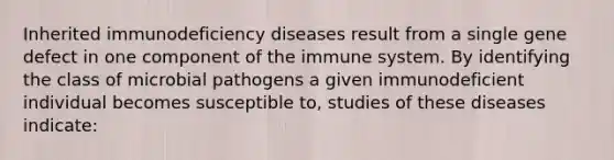 Inherited immunodeficiency diseases result from a single gene defect in one component of the immune system. By identifying the class of microbial pathogens a given immunodeficient individual becomes susceptible to, studies of these diseases indicate: