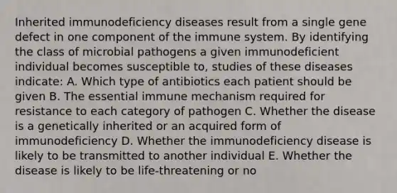 Inherited immunodeficiency diseases result from a single gene defect in one component of the immune system. By identifying the class of microbial pathogens a given immunodeficient individual becomes susceptible to, studies of these diseases indicate: A. Which type of antibiotics each patient should be given B. The essential immune mechanism required for resistance to each category of pathogen C. Whether the disease is a genetically inherited or an acquired form of immunodeficiency D. Whether the immunodeficiency disease is likely to be transmitted to another individual E. Whether the disease is likely to be life-threatening or no