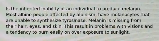 Is the inherited inability of an individual to produce melanin. Most albino people affected by albinism, have melanocytes that are unable to synthesize tyrosinase. Melanin is missing from their hair, eyes, and skin. This result in problems with visions and a tendency to burn easily on over exposure to sunlight.