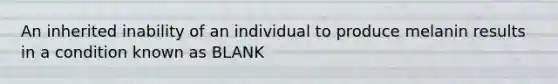 An inherited inability of an individual to produce melanin results in a condition known as BLANK