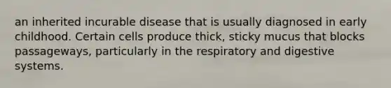 an inherited incurable disease that is usually diagnosed in early childhood. Certain cells produce thick, sticky mucus that blocks passageways, particularly in the respiratory and digestive systems.