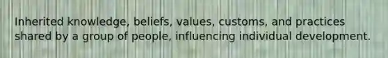 Inherited knowledge, beliefs, values, customs, and practices shared by a group of people, influencing individual development.