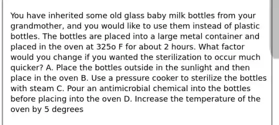 You have inherited some old glass baby milk bottles from your grandmother, and you would like to use them instead of plastic bottles. The bottles are placed into a large metal container and placed in the oven at 325o F for about 2 hours. What factor would you change if you wanted the sterilization to occur much quicker? A. Place the bottles outside in the sunlight and then place in the oven B. Use a pressure cooker to sterilize the bottles with steam C. Pour an antimicrobial chemical into the bottles before placing into the oven D. Increase the temperature of the oven by 5 degrees