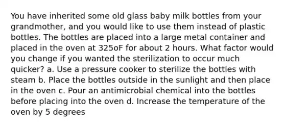 You have inherited some old glass baby milk bottles from your grandmother, and you would like to use them instead of plastic bottles. The bottles are placed into a large metal container and placed in the oven at 325oF for about 2 hours. What factor would you change if you wanted the sterilization to occur much quicker? a. Use a pressure cooker to sterilize the bottles with steam b. Place the bottles outside in the sunlight and then place in the oven c. Pour an antimicrobial chemical into the bottles before placing into the oven d. Increase the temperature of the oven by 5 degrees