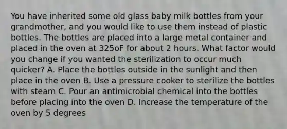 You have inherited some old glass baby milk bottles from your grandmother, and you would like to use them instead of plastic bottles. The bottles are placed into a large metal container and placed in the oven at 325oF for about 2 hours. What factor would you change if you wanted the sterilization to occur much quicker? A. Place the bottles outside in the sunlight and then place in the oven B. Use a pressure cooker to sterilize the bottles with steam C. Pour an antimicrobial chemical into the bottles before placing into the oven D. Increase the temperature of the oven by 5 degrees