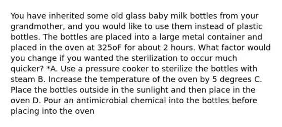 You have inherited some old glass baby milk bottles from your grandmother, and you would like to use them instead of plastic bottles. The bottles are placed into a large metal container and placed in the oven at 325oF for about 2 hours. What factor would you change if you wanted the sterilization to occur much quicker? *A. Use a pressure cooker to sterilize the bottles with steam B. Increase the temperature of the oven by 5 degrees C. Place the bottles outside in the sunlight and then place in the oven D. Pour an antimicrobial chemical into the bottles before placing into the oven