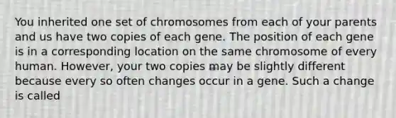 You inherited one set of chromosomes from each of your parents and us have two copies of each gene. The position of each gene is in a corresponding location on the same chromosome of every human. However, your two copies may be slightly different because every so often changes occur in a gene. Such a change is called