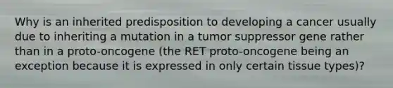 Why is an inherited predisposition to developing a cancer usually due to inheriting a mutation in a tumor suppressor gene rather than in a proto-oncogene (the RET proto-oncogene being an exception because it is expressed in only certain tissue types)?