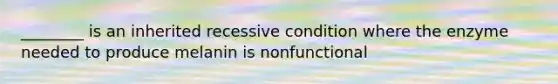 ________ is an inherited recessive condition where the enzyme needed to produce melanin is nonfunctional